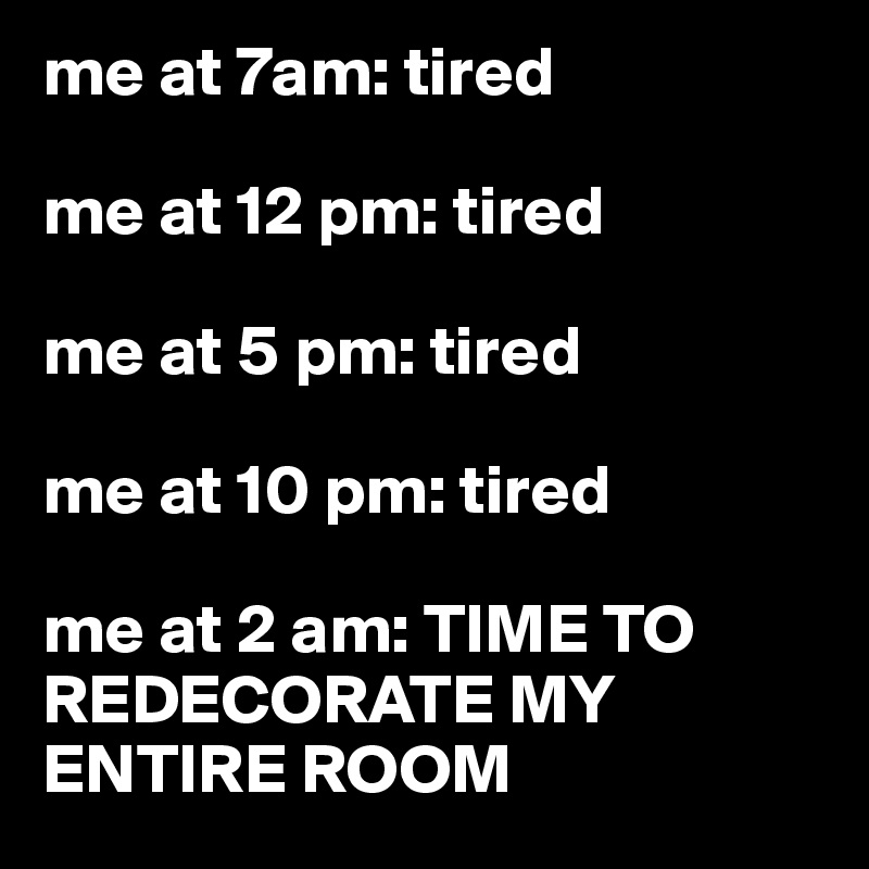 me at 7am: tired

me at 12 pm: tired

me at 5 pm: tired

me at 10 pm: tired

me at 2 am: TIME TO REDECORATE MY ENTIRE ROOM