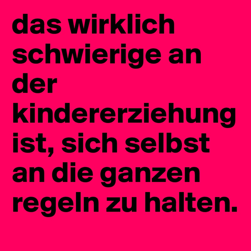 das wirklich schwierige an der kindererziehung ist, sich selbst an die ganzen regeln zu halten.