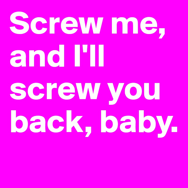 Screw me, and I'll screw you back, baby.
