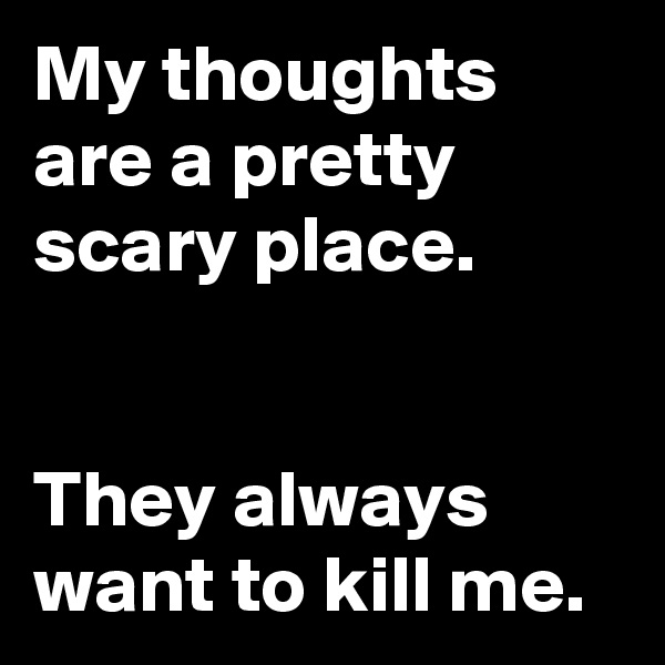 My thoughts are a pretty scary place.


They always want to kill me.