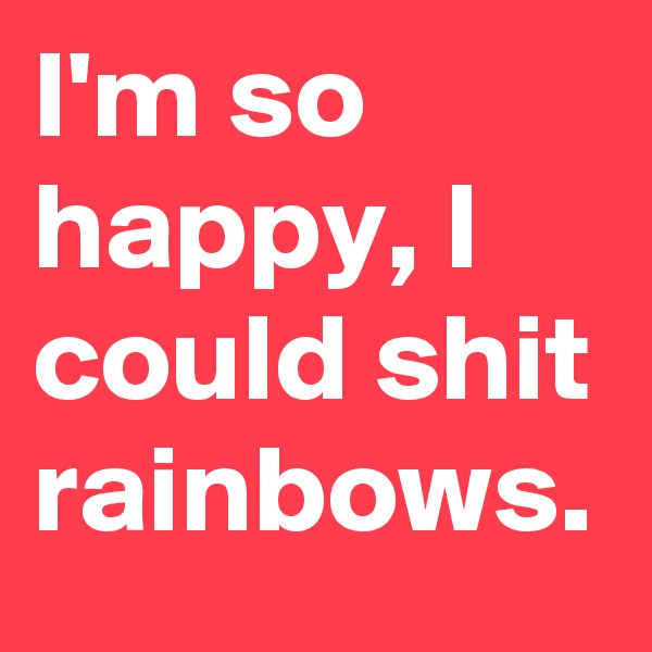 I'm so happy, I could shit rainbows.