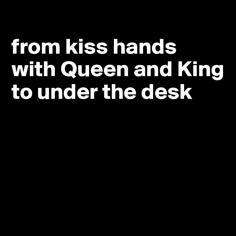 
from kiss hands with Queen and King to under the desk




