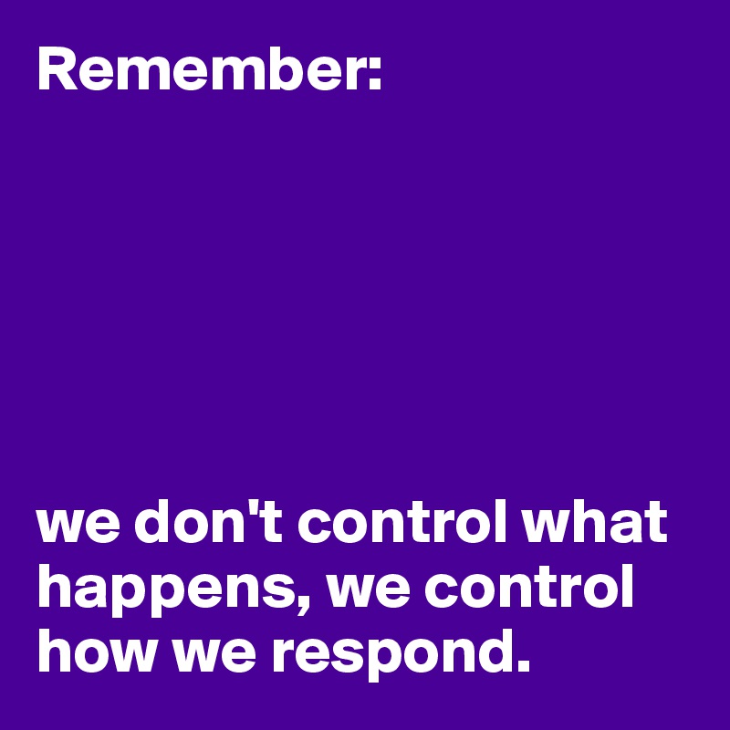 Remember:






we don't control what happens, we control how we respond.