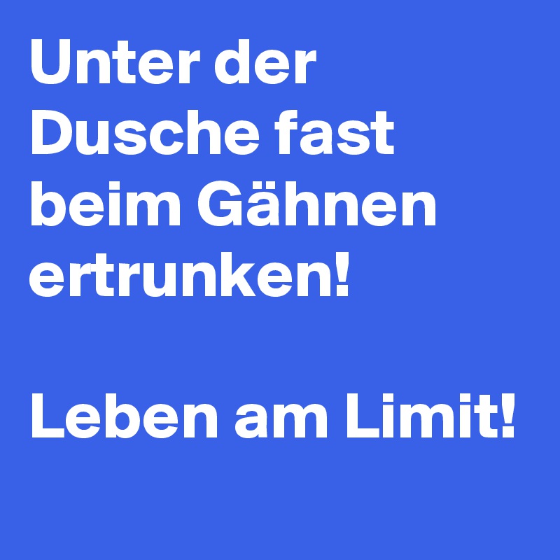 Unter der Dusche fast beim Gähnen ertrunken! 

Leben am Limit! 
