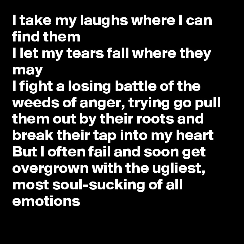 I take my laughs where I can find them
I let my tears fall where they may
I fight a losing battle of the weeds of anger, trying go pull them out by their roots and break their tap into my heart
But I often fail and soon get overgrown with the ugliest,  most soul-sucking of all emotions
 