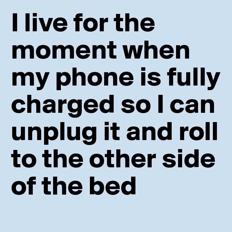 I live for the moment when my phone is fully charged so I can unplug it and roll to the other side of the bed