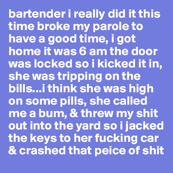 bartender i really did it this time broke my parole to have a good time, i got home it was 6 am the door was locked so i kicked it in, she was tripping on the bills...i think she was high on some pills, she called me a bum, & threw my shit out into the yard so i jacked the keys to her fucking car & crashed that peice of shit