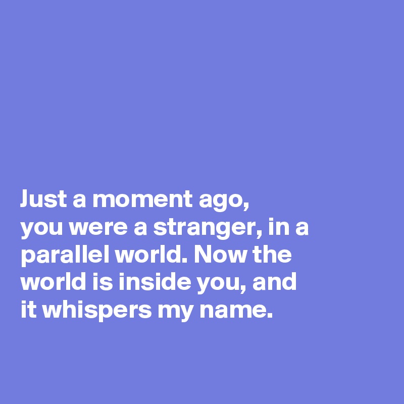 





Just a moment ago, 
you were a stranger, in a
parallel world. Now the 
world is inside you, and
it whispers my name.

