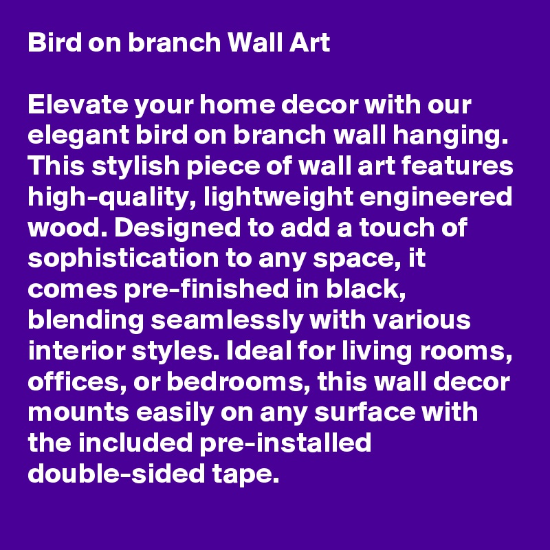 Bird on branch Wall Art

Elevate your home decor with our elegant bird on branch wall hanging. This stylish piece of wall art features high-quality, lightweight engineered wood. Designed to add a touch of sophistication to any space, it comes pre-finished in black, blending seamlessly with various interior styles. Ideal for living rooms, offices, or bedrooms, this wall decor mounts easily on any surface with the included pre-installed double-sided tape.