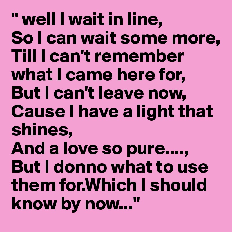 " well I wait in line,
So I can wait some more,
Till I can't remember what I came here for,
But I can't leave now,
Cause I have a light that shines,
And a love so pure....,
But I donno what to use them for.Which I should know by now..."