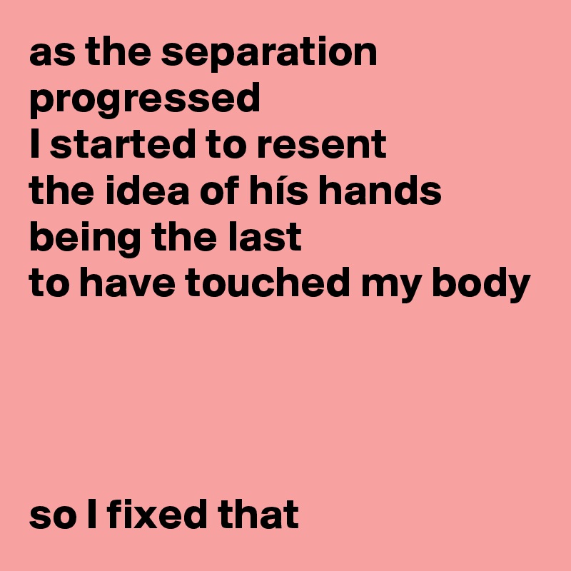 as the separation progressed 
I started to resent 
the idea of hís hands being the last 
to have touched my body




so I fixed that