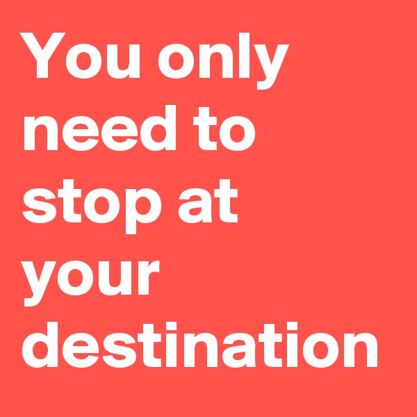 You only need to stop at your destination