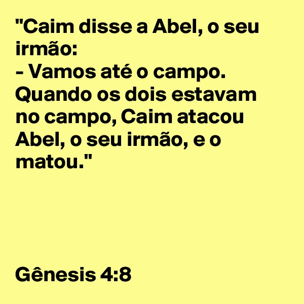 "Caim disse a Abel, o seu irmão: 
- Vamos até o campo. 
Quando os dois estavam no campo, Caim atacou Abel, o seu irmão, e o matou." 




Gênesis 4:8
