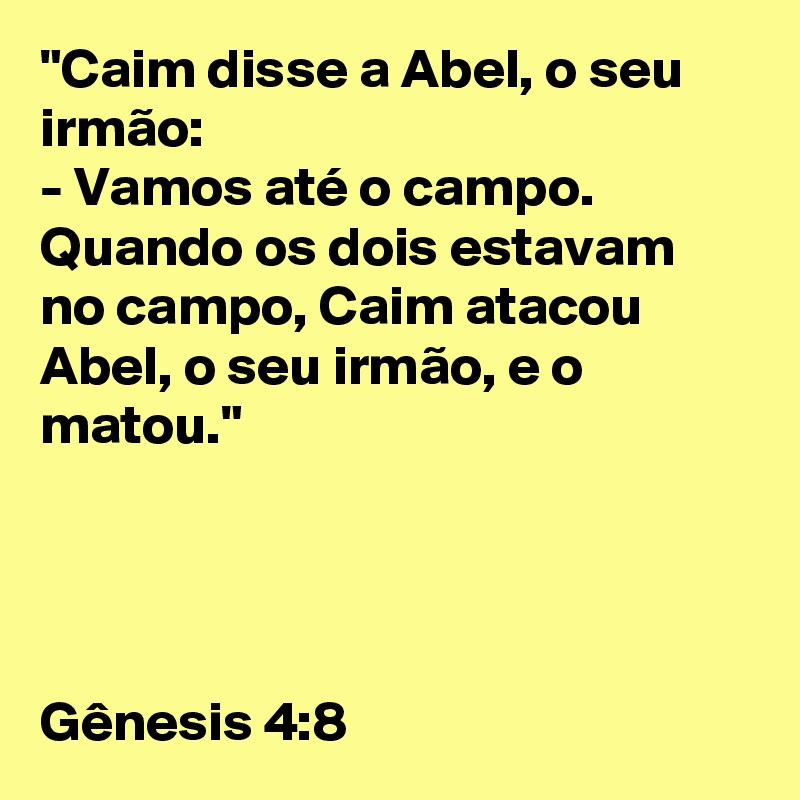 "Caim disse a Abel, o seu irmão: 
- Vamos até o campo. 
Quando os dois estavam no campo, Caim atacou Abel, o seu irmão, e o matou." 




Gênesis 4:8