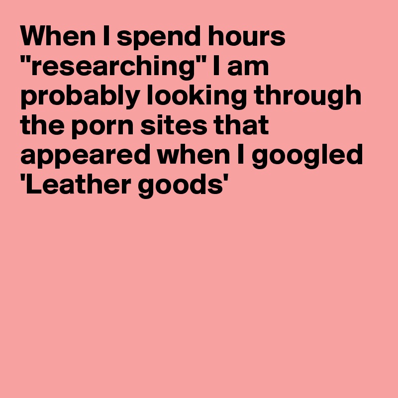 When I spend hours "researching" I am probably looking through 
the porn sites that 
appeared when I googled
'Leather goods'






