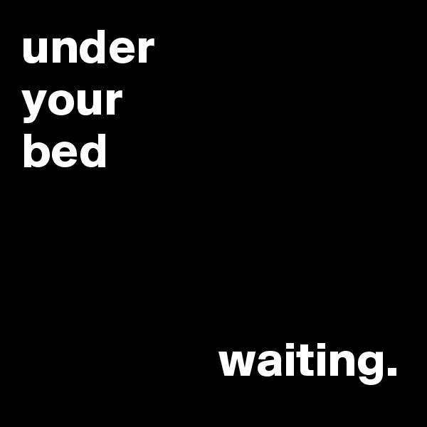 under
your
bed



                    waiting.       