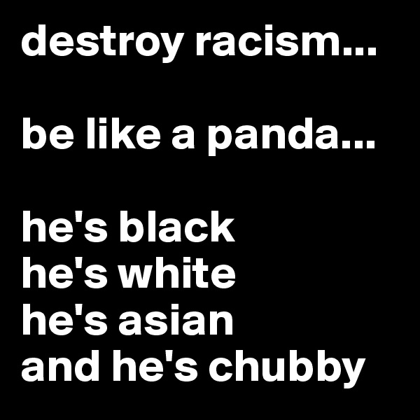 destroy racism...

be like a panda...

he's black
he's white
he's asian
and he's chubby
