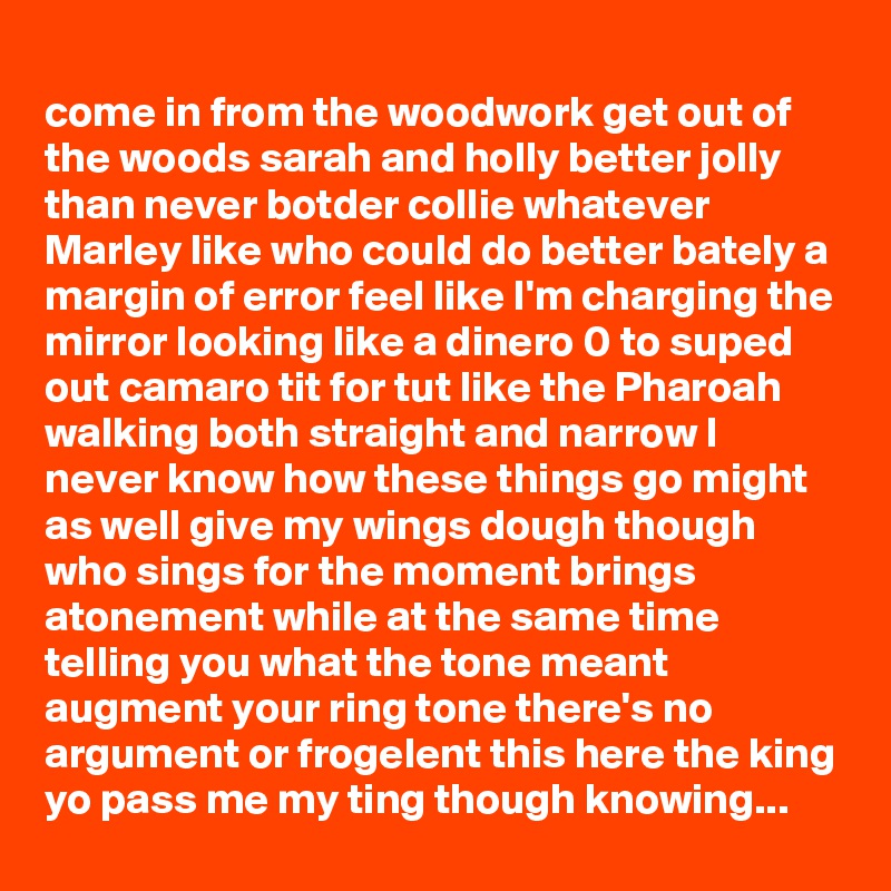 
come in from the woodwork get out of the woods sarah and holly better jolly than never botder collie whatever Marley like who could do better bately a margin of error feel like I'm charging the mirror looking like a dinero 0 to suped out camaro tit for tut like the Pharoah walking both straight and narrow I never know how these things go might as well give my wings dough though who sings for the moment brings atonement while at the same time telling you what the tone meant augment your ring tone there's no argument or frogelent this here the king yo pass me my ting though knowing...