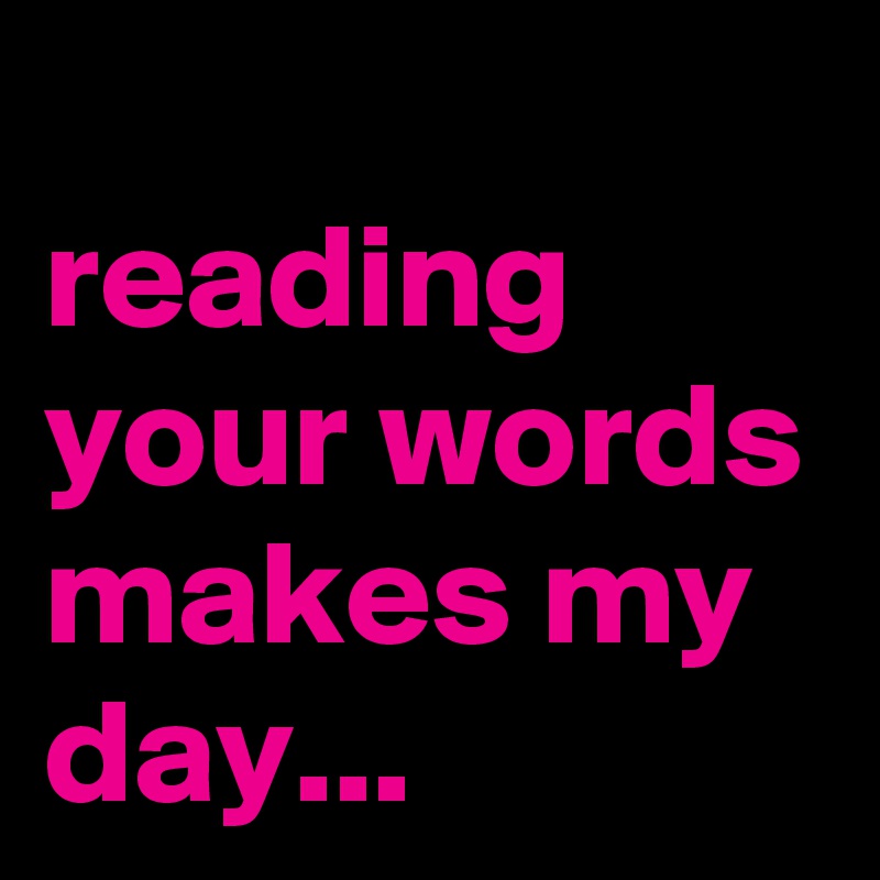 
reading your words makes my day...