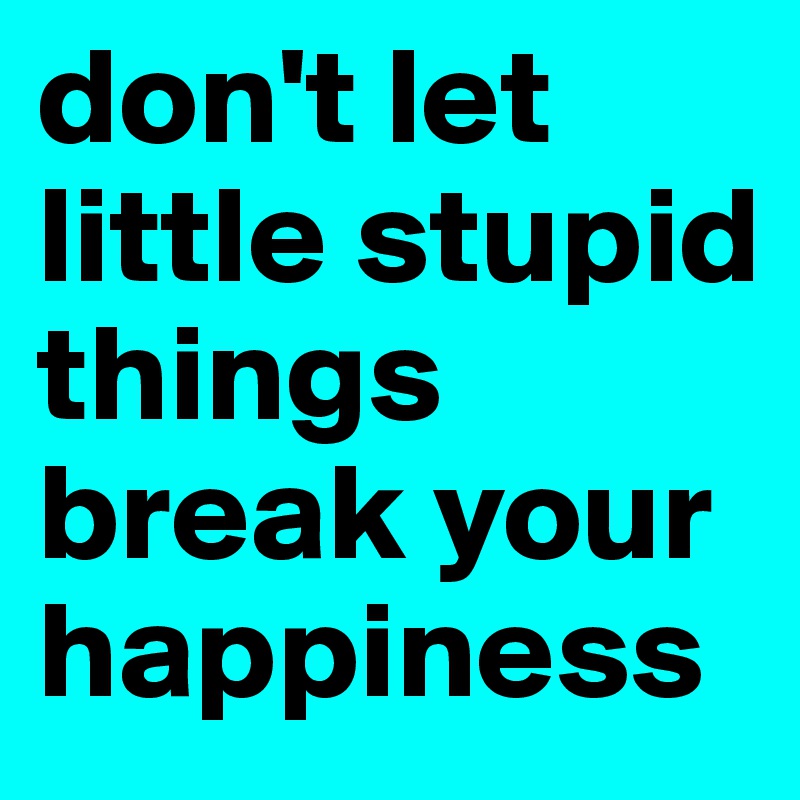 don't let little stupid things break your happiness