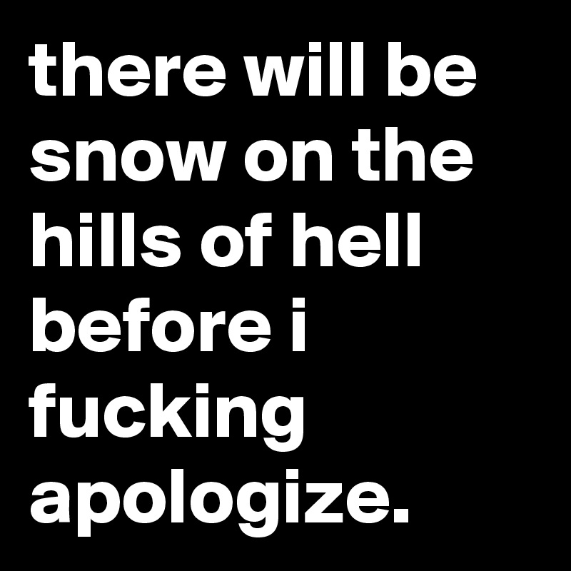 there will be snow on the hills of hell before i fucking apologize.