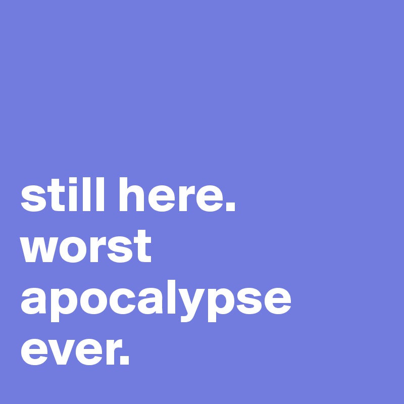 


still here.
worst apocalypse ever.