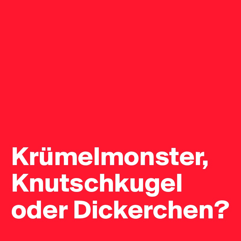 




Krümelmonster, Knutschkugel oder Dickerchen?   