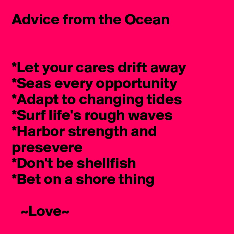 Advice from the Ocean


*Let your cares drift away
*Seas every opportunity
*Adapt to changing tides
*Surf life's rough waves
*Harbor strength and presevere
*Don't be shellfish
*Bet on a shore thing 
    
   ~Love~