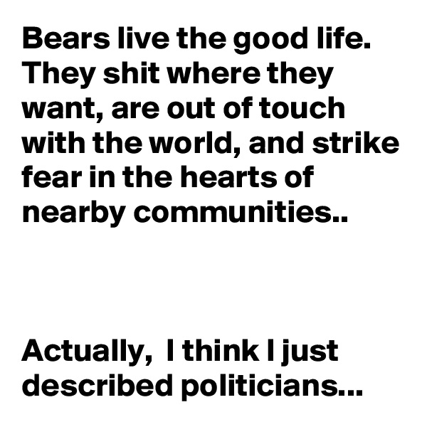 Bears live the good life. They shit where they want, are out of touch with the world, and strike fear in the hearts of nearby communities..



Actually,  I think I just described politicians...