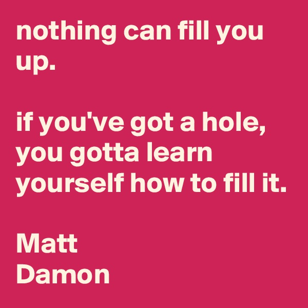 nothing can fill you up. 

if you've got a hole, you gotta learn yourself how to fill it.

Matt
Damon  
