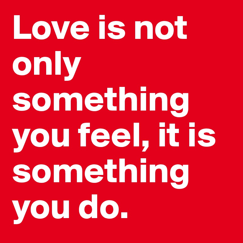 Love is not only something you feel, it is something you do.