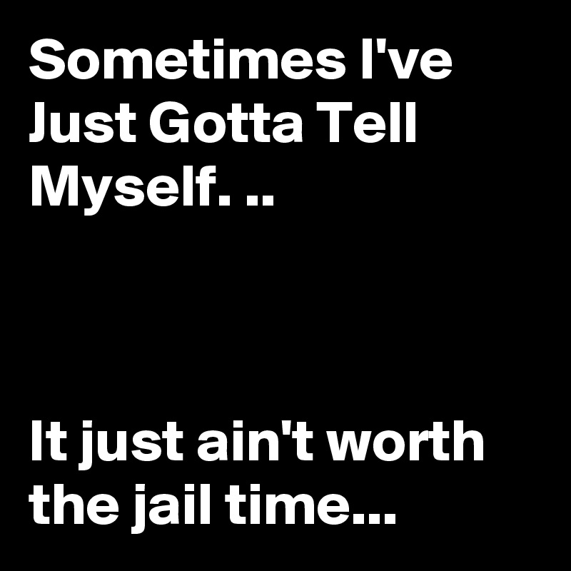 Sometimes I've Just Gotta Tell Myself. ..



It just ain't worth the jail time...