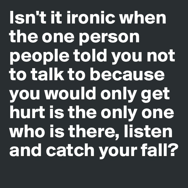 Isn't it ironic when the one person people told you not to talk to because you would only get hurt is the only one who is there, listen and catch your fall?