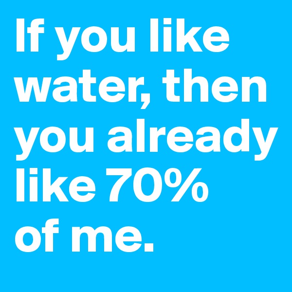 If you like water, then you already like 70% 
of me.