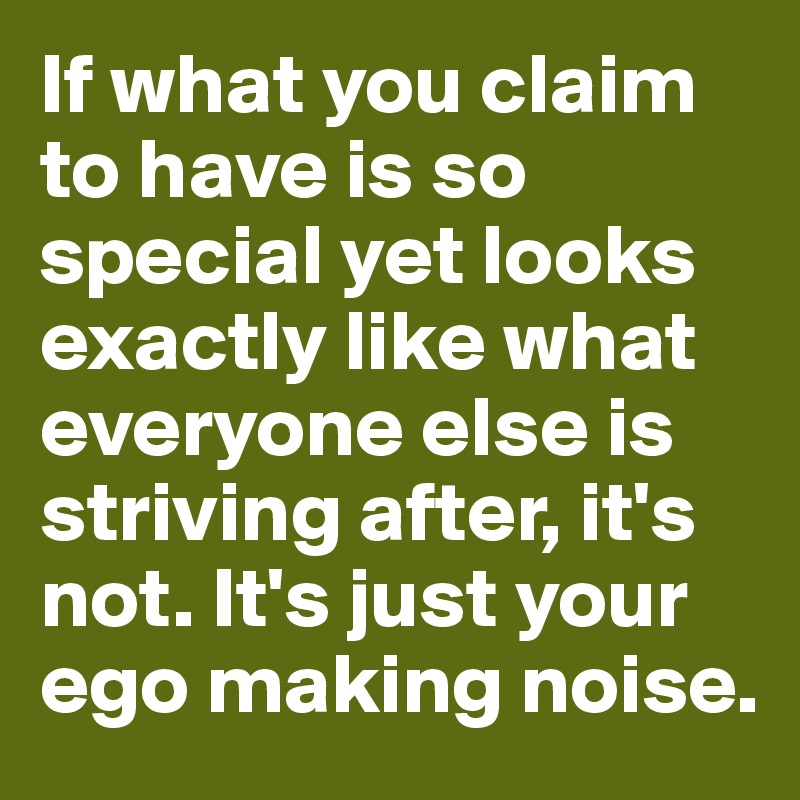 If what you claim to have is so special yet looks exactly like what everyone else is striving after, it's not. It's just your ego making noise. 