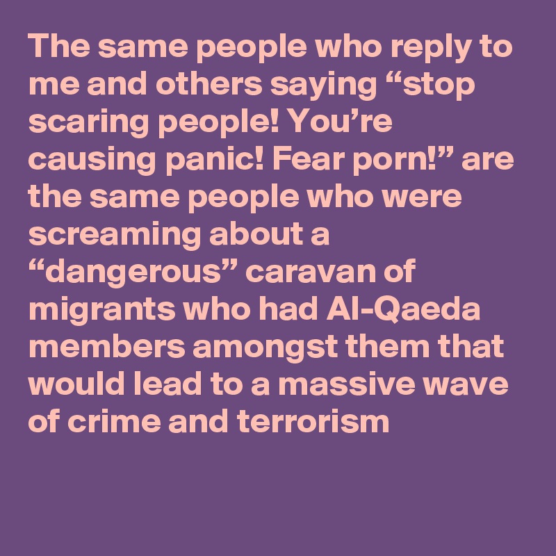 The same people who reply to me and others saying “stop scaring people! You’re causing panic! Fear porn!” are the same people who were screaming about a “dangerous” caravan of migrants who had Al-Qaeda members amongst them that would lead to a massive wave of crime and terrorism
