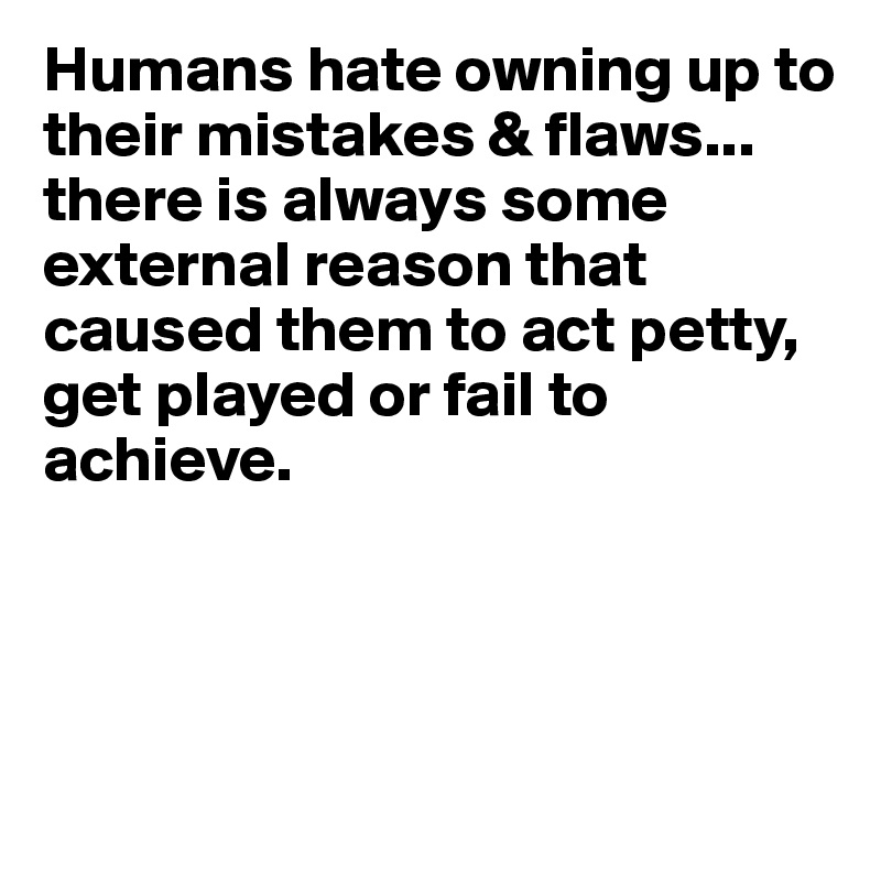 Humans hate owning up to their mistakes & flaws... there is always some external reason that caused them to act petty, get played or fail to achieve.




