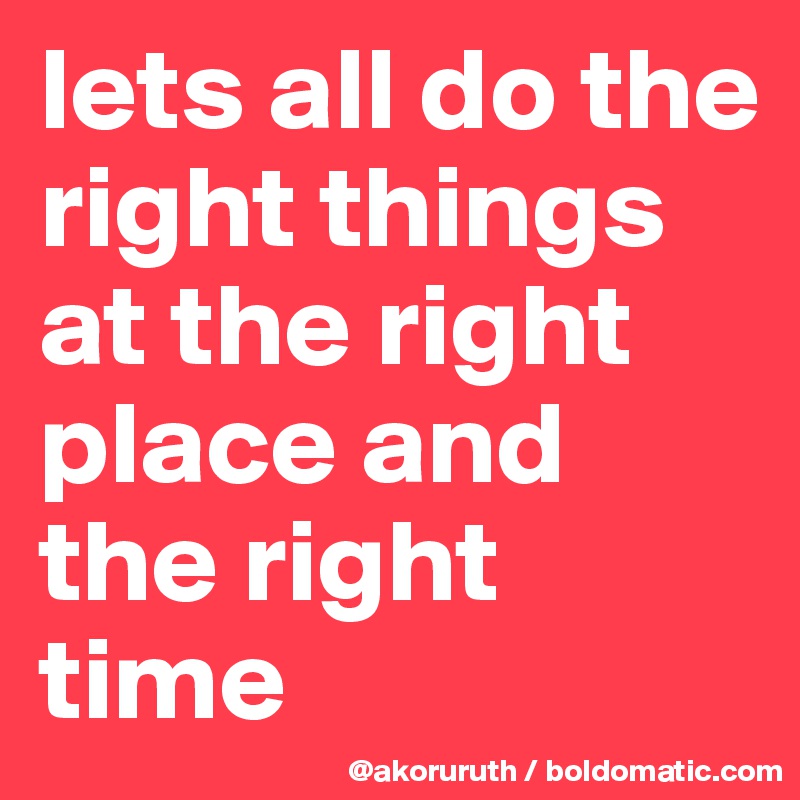 lets all do the right things at the right place and the right time