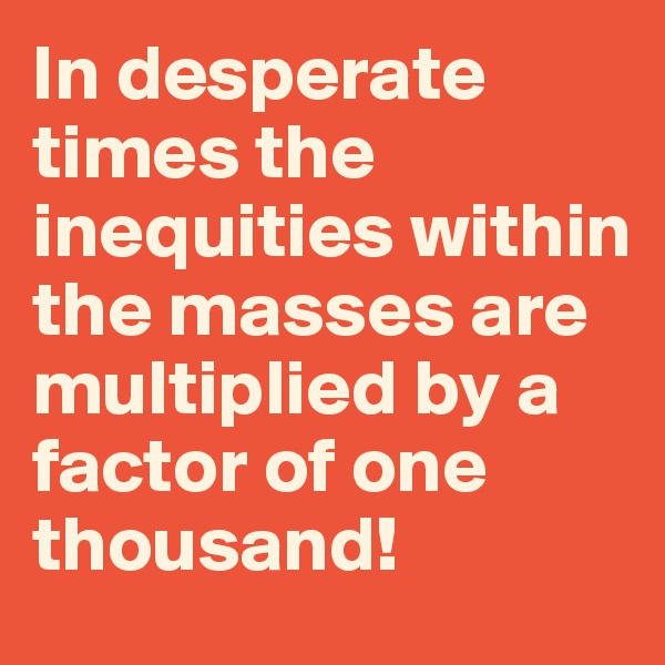In desperate times the inequities within the masses are multiplied by a factor of one thousand!