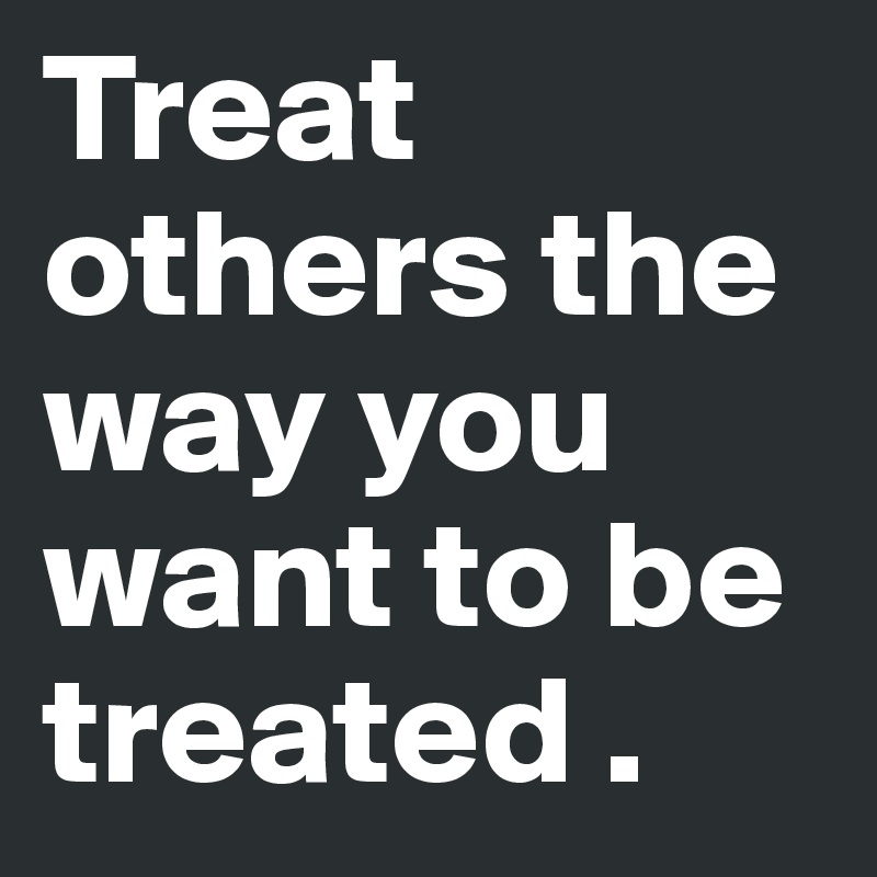 Treat others the way you want to be treated .