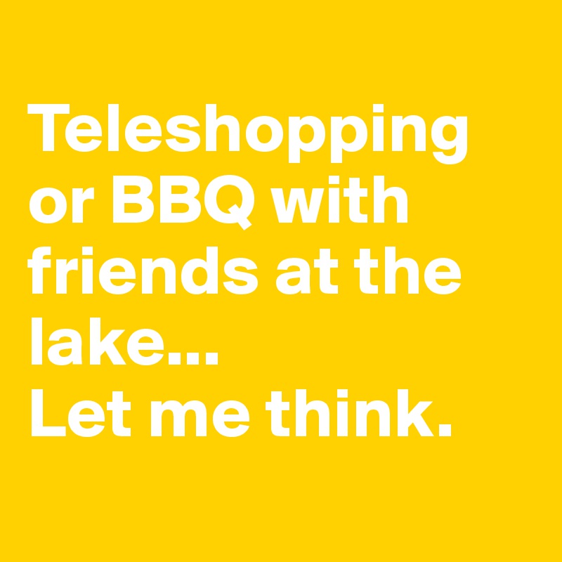 
Teleshopping or BBQ with friends at the lake... 
Let me think.
