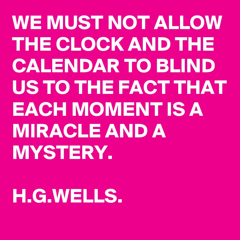 WE MUST NOT ALLOW THE CLOCK AND THE CALENDAR TO BLIND US TO THE FACT THAT EACH MOMENT IS A MIRACLE AND A MYSTERY.

H.G.WELLS.
