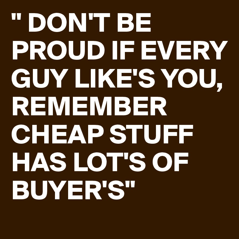 " DON'T BE PROUD IF EVERY GUY LIKE'S YOU,
REMEMBER CHEAP STUFF HAS LOT'S OF BUYER'S"