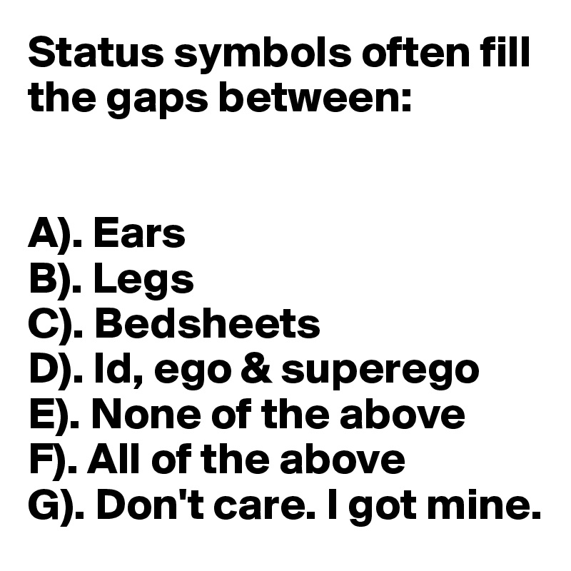 Status symbols often fill the gaps between:


A). Ears
B). Legs
C). Bedsheets
D). Id, ego & superego
E). None of the above
F). All of the above
G). Don't care. I got mine.