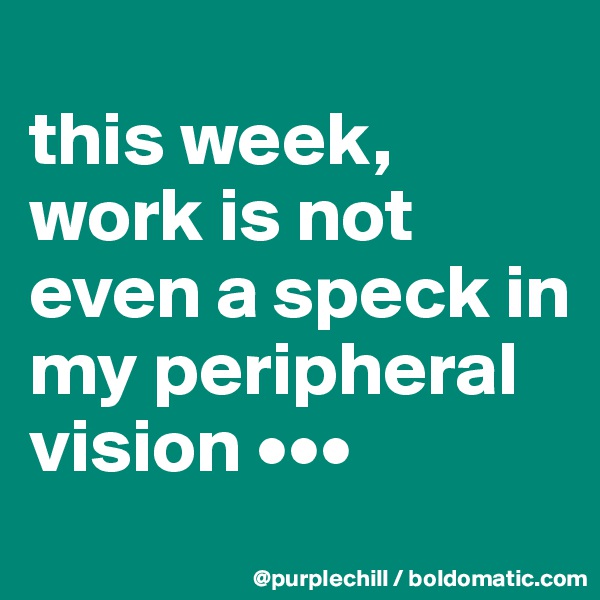 
this week, work is not even a speck in my peripheral vision •••