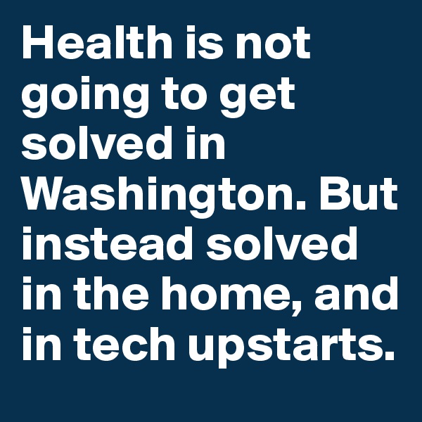 Health is not going to get solved in Washington. But instead solved in the home, and in tech upstarts.