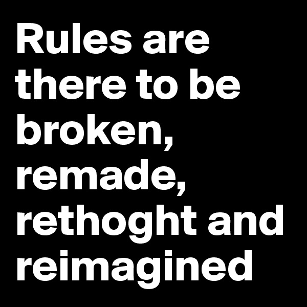 Rules are there to be broken, remade, rethoght and reimagined