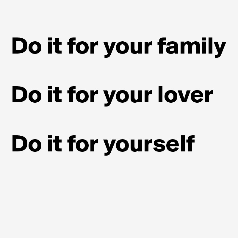 
Do it for your family 

Do it for your lover

Do it for yourself 

