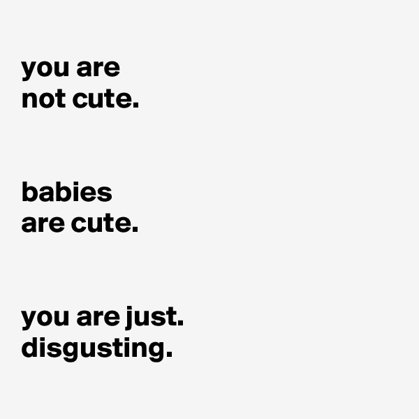 
you are
not cute.


babies
are cute.


you are just.
disgusting.
