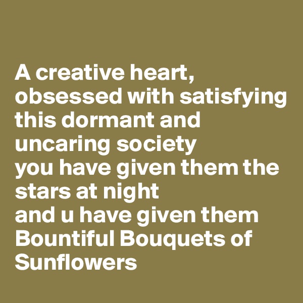

A creative heart, obsessed with satisfying 
this dormant and uncaring society 
you have given them the stars at night 
and u have given them 
Bountiful Bouquets of Sunflowers